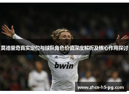 莫德里奇真实定位与球队角色价值深度解析及核心作用探讨 莫德里奇真实定位与球队角色价值深度解析及核心作用探讨