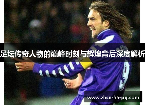 足坛传奇人物的巅峰时刻与辉煌背后深度解析 足坛传奇人物的巅峰时刻与辉煌背后深度解析