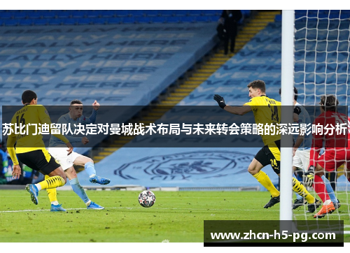 苏比门迪留队决定对曼城战术布局与未来转会策略的深远影响分析 苏比门迪留队决定对曼城战术布局与未来转会策略的深远影响分析