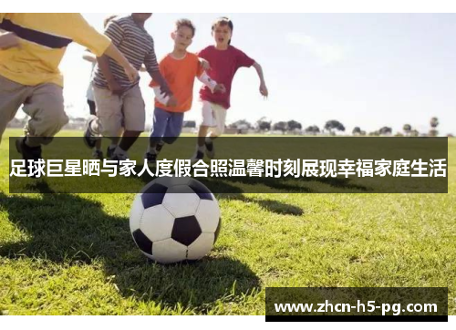 足球巨星晒与家人度假合照温馨时刻展现幸福家庭生活 足球巨星晒与家人度假合照温馨时刻展现幸福家庭生活