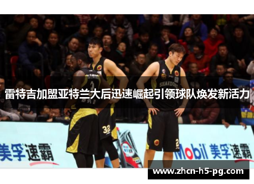 雷特吉加盟亚特兰大后迅速崛起引领球队焕发新活力