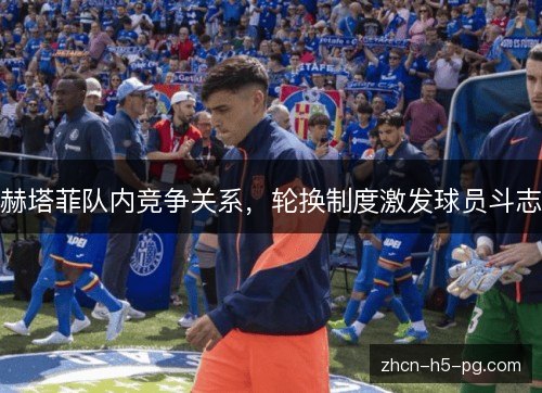 赫塔菲队内竞争关系，轮换制度激发球员斗志